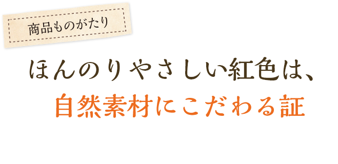 ほんのりやさしい紅色は、自然素材にこだわる証