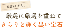 厳選に厳選を重ねてきらりと輝く黒い宝石