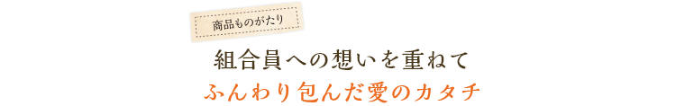 組合員への想いを重ねてふんわり包んだ愛のカタチ