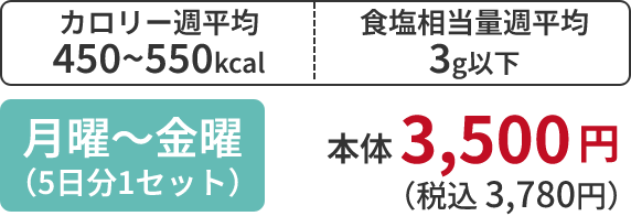 カロリー週平均 450~550kcal 食塩相当量週平均 3g以下 月曜～金曜 （5日分1セット） 本体 3,500 円 （税込 3,780円）