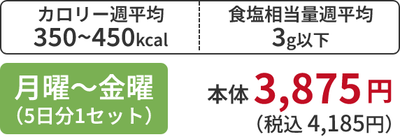 カロリー週平均 350~450kcal 食塩相当量週平均 3g以下 月曜～金曜 （5日分1セット）本体 3,875円 （税込 4,185円）