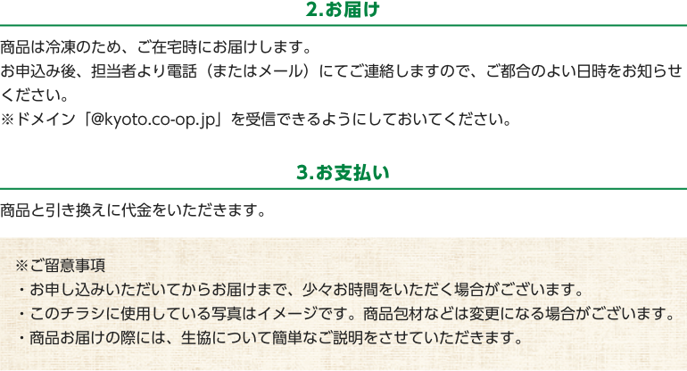 2.お届け　商品は冷凍のため、ご在宅時にお届けします。お申込み後、担当者より電話（またはメール）にてご連絡しますので、ご都合のよい日時をお知らせください。　※ドメイン「@kyoto.co-op.jp」を受信できるようにしておいてください。　3.お支払い　商品と引き換えに代金をいただきます。　※ご留意事項・お申し込みいただいてからお届けまで、少々お時間をいただく場合がございます。・このチラシに使用している写真はイメージです。商品包材などは変更になる場合がございます。・商品お届けの際には、生協について簡単なご説明をさせていただきます。