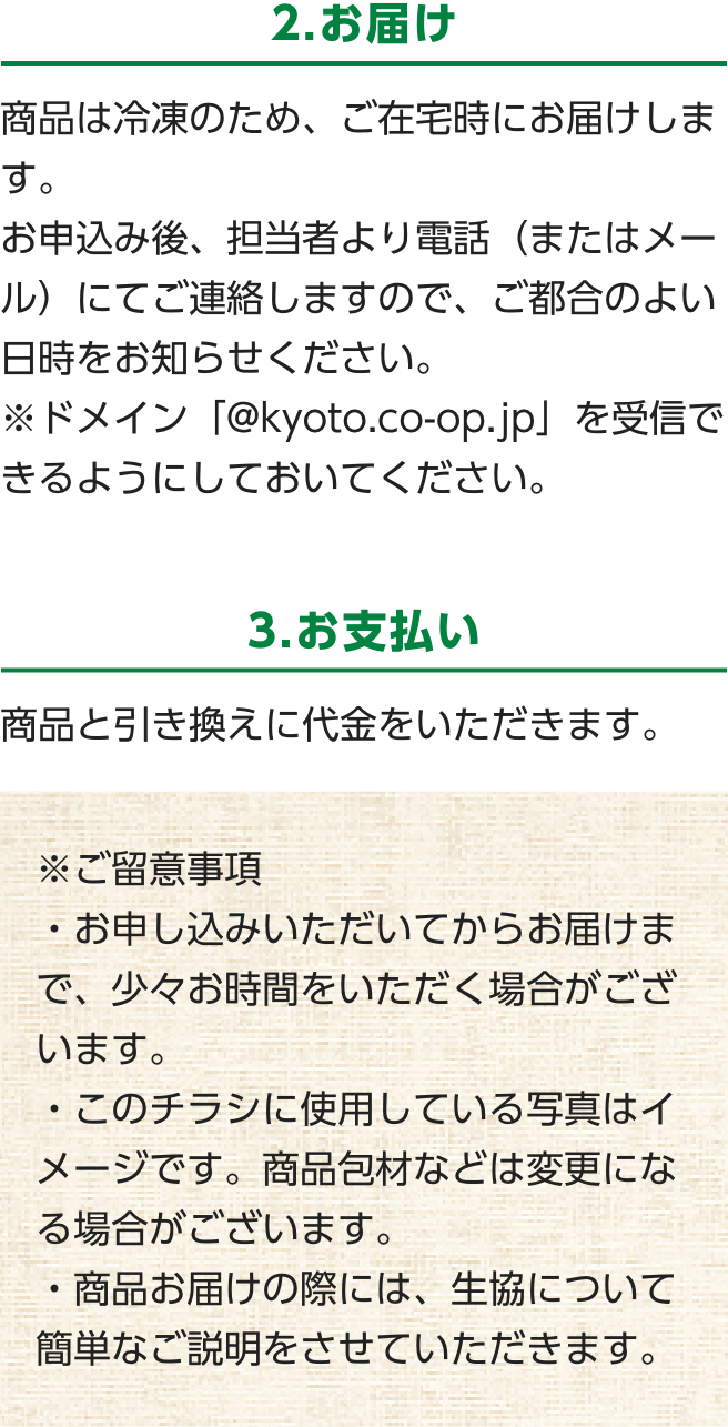 2.お届け　商品は冷凍のため、ご在宅時にお届けします。お申込み後、担当者より電話（またはメール）にてご連絡しますので、ご都合のよい日時をお知らせください。　※ドメイン「@kyoto.co-op.jp」を受信できるようにしておいてください。　3.お支払い　商品と引き換えに代金をいただきます。　※ご留意事項・お申し込みいただいてからお届けまで、少々お時間をいただく場合がございます。・このチラシに使用している写真はイメージです。商品包材などは変更になる場合がございます。・商品お届けの際には、生協について簡単なご説明をさせていただきます。